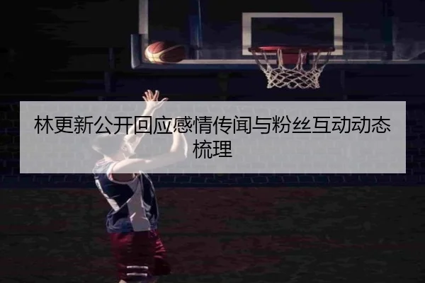 林更新公开回应感情传闻与粉丝互动动态梳理
